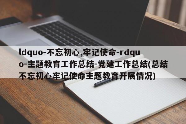 ldquo-不忘初心,牢记使命-rdquo-主题教育工作总结-党建工作总结(总结不忘初心牢记使命主题教育开展情况)